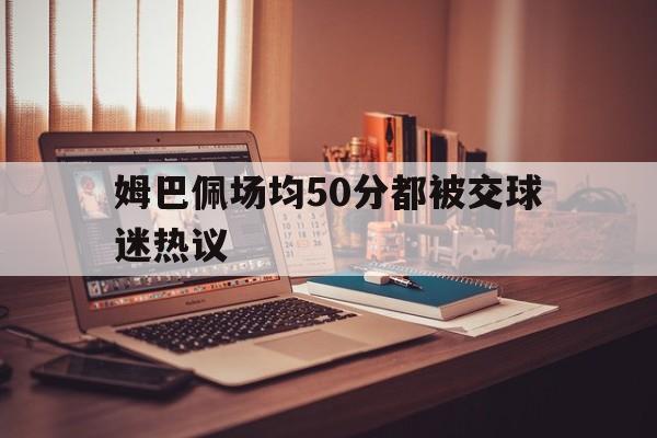 姆巴佩场均50分都被交球迷热议的简单介绍